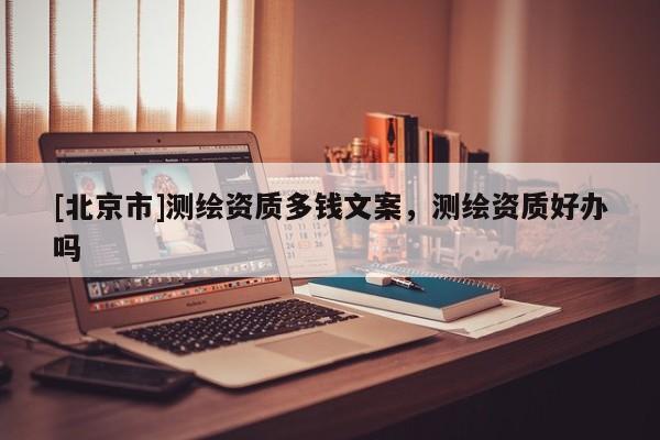 [北京市]測(cè)繪資質(zhì)多錢文案，測(cè)繪資質(zhì)好辦嗎