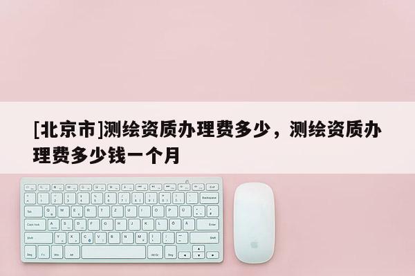 [北京市]測繪資質(zhì)辦理費(fèi)多少，測繪資質(zhì)辦理費(fèi)多少錢一個月