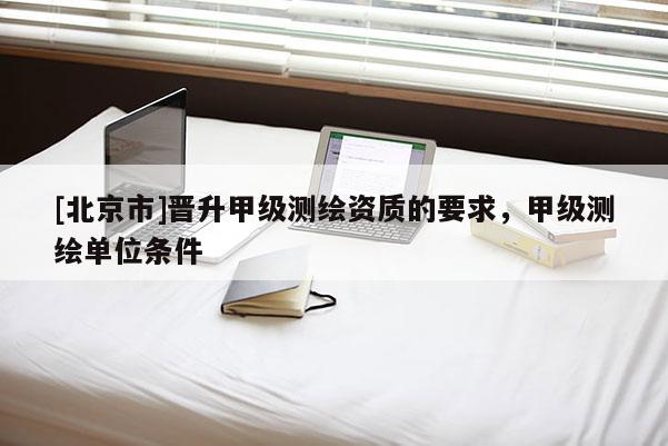 [北京市]晉升甲級(jí)測(cè)繪資質(zhì)的要求，甲級(jí)測(cè)繪單位條件