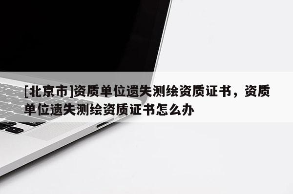 [北京市]資質(zhì)單位遺失測(cè)繪資質(zhì)證書，資質(zhì)單位遺失測(cè)繪資質(zhì)證書怎么辦