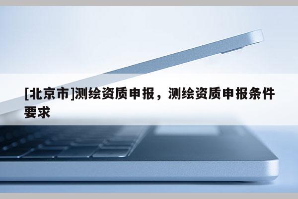 [北京市]測(cè)繪資質(zhì)申報(bào)，測(cè)繪資質(zhì)申報(bào)條件要求