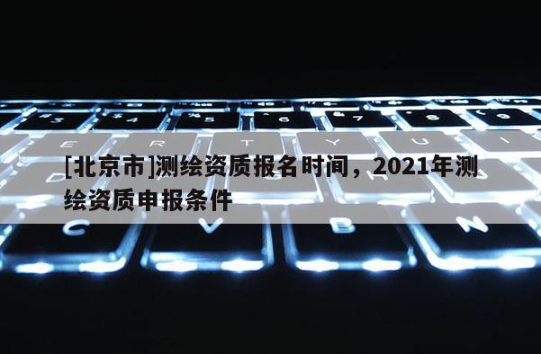 [北京市]測繪資質(zhì)報名時間，2021年測繪資質(zhì)申報條件