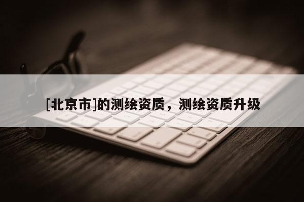 [北京市]的測繪資質(zhì)，測繪資質(zhì)升級