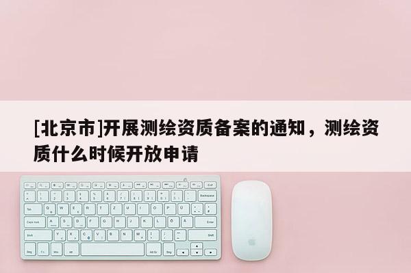 [北京市]開展測(cè)繪資質(zhì)備案的通知，測(cè)繪資質(zhì)什么時(shí)候開放申請(qǐng)