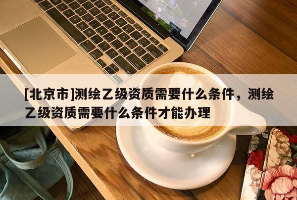[北京市]測繪乙級資質(zhì)需要什么條件，測繪乙級資質(zhì)需要什么條件才能辦理