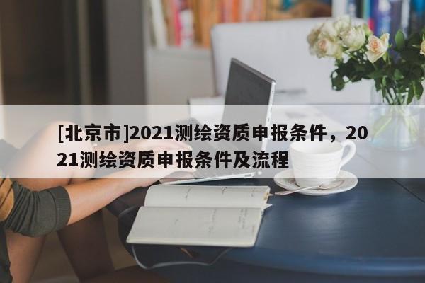 [北京市]2021測繪資質(zhì)申報條件，2021測繪資質(zhì)申報條件及流程