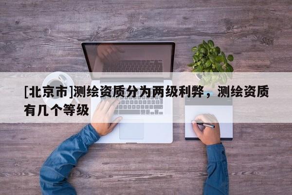[北京市]測(cè)繪資質(zhì)分為兩級(jí)利弊，測(cè)繪資質(zhì)有幾個(gè)等級(jí)