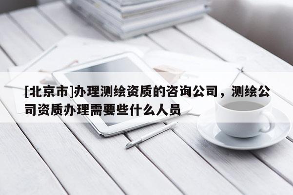[北京市]辦理測(cè)繪資質(zhì)的咨詢(xún)公司，測(cè)繪公司資質(zhì)辦理需要些什么人員