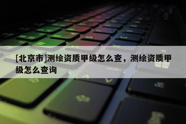 [北京市]測(cè)繪資質(zhì)甲級(jí)怎么查，測(cè)繪資質(zhì)甲級(jí)怎么查詢(xún)