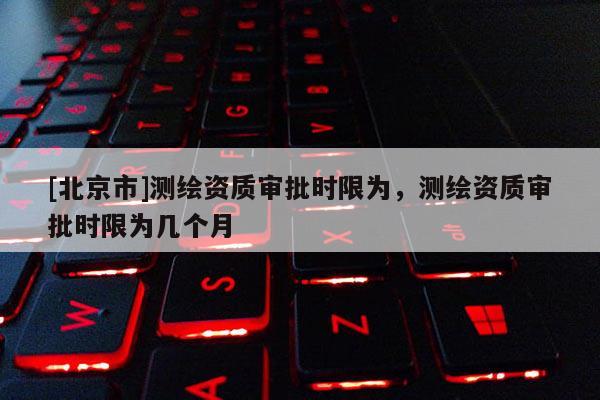 [北京市]測(cè)繪資質(zhì)審批時(shí)限為，測(cè)繪資質(zhì)審批時(shí)限為幾個(gè)月