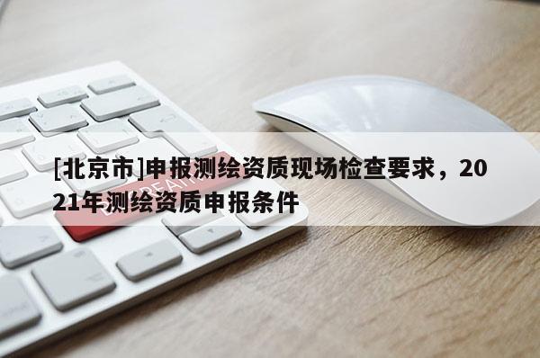 [北京市]申報測繪資質(zhì)現(xiàn)場檢查要求，2021年測繪資質(zhì)申報條件