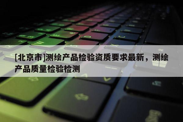 [北京市]測繪產(chǎn)品檢驗(yàn)資質(zhì)要求最新，測繪產(chǎn)品質(zhì)量檢驗(yàn)檢測