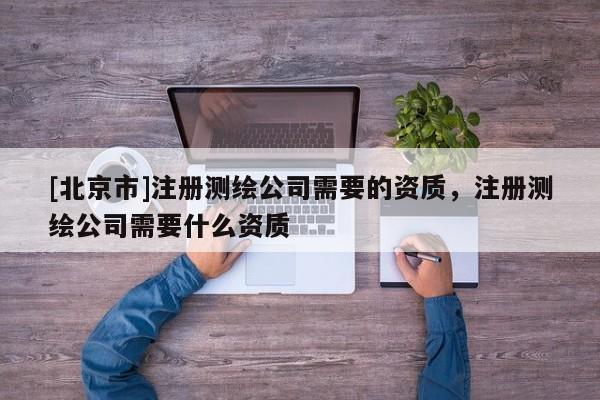 [北京市]注冊測繪公司需要的資質(zhì)，注冊測繪公司需要什么資質(zhì)