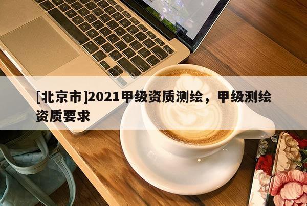 [北京市]2021甲級(jí)資質(zhì)測(cè)繪，甲級(jí)測(cè)繪資質(zhì)要求