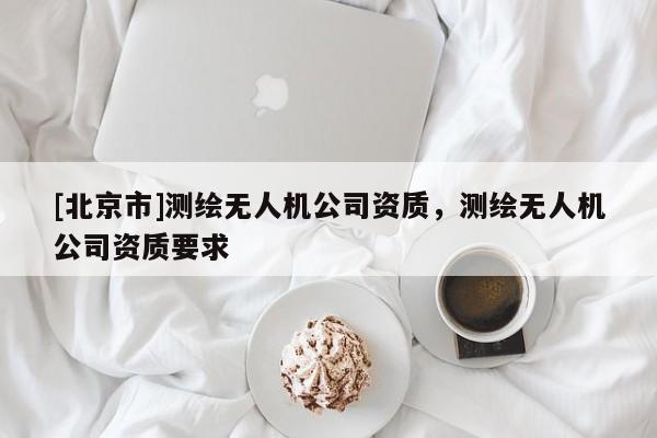 [北京市]測(cè)繪無(wú)人機(jī)公司資質(zhì)，測(cè)繪無(wú)人機(jī)公司資質(zhì)要求