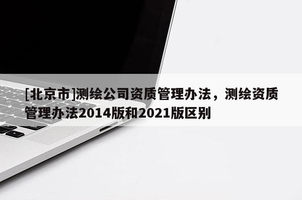 [北京市]測繪公司資質(zhì)管理辦法，測繪資質(zhì)管理辦法2014版和2021版區(qū)別