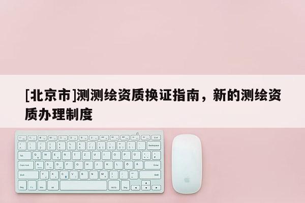 [北京市]測測繪資質(zhì)換證指南，新的測繪資質(zhì)辦理制度