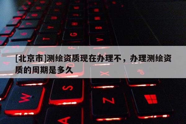[北京市]測繪資質(zhì)現(xiàn)在辦理不，辦理測繪資質(zhì)的周期是多久