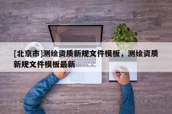 [北京市]測繪資質(zhì)新規(guī)文件模板，測繪資質(zhì)新規(guī)文件模板最新