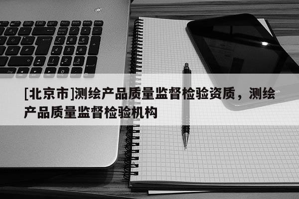 [北京市]測繪產(chǎn)品質(zhì)量監(jiān)督檢驗(yàn)資質(zhì)，測繪產(chǎn)品質(zhì)量監(jiān)督檢驗(yàn)機(jī)構(gòu)