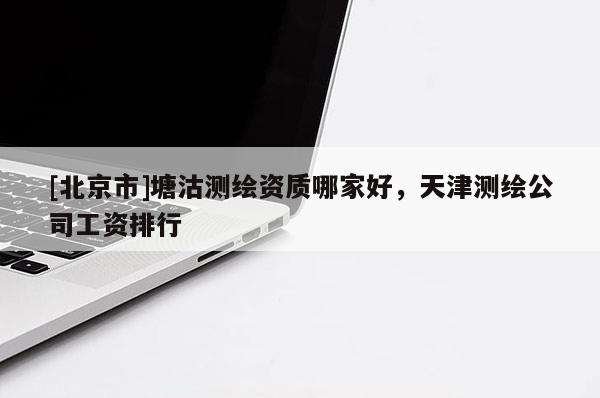 [北京市]塘沽測繪資質哪家好，天津測繪公司工資排行