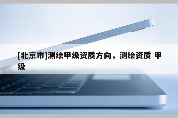 [北京市]測繪甲級資質(zhì)方向，測繪資質(zhì) 甲級