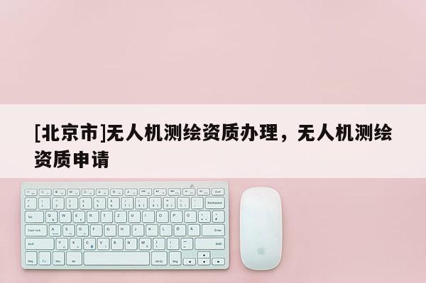 [北京市]無人機測繪資質(zhì)辦理，無人機測繪資質(zhì)申請