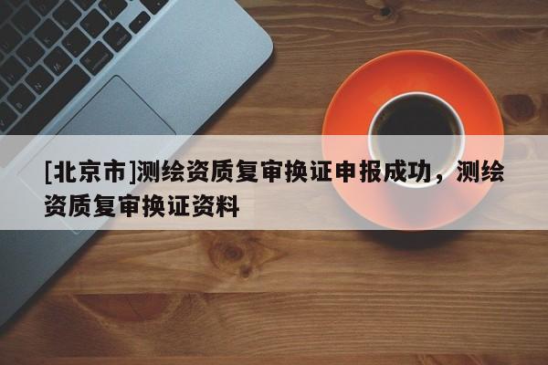 [北京市]測繪資質(zhì)復(fù)審換證申報成功，測繪資質(zhì)復(fù)審換證資料