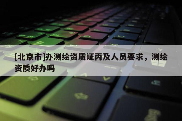 [北京市]辦測(cè)繪資質(zhì)證丙及人員要求，測(cè)繪資質(zhì)好辦嗎