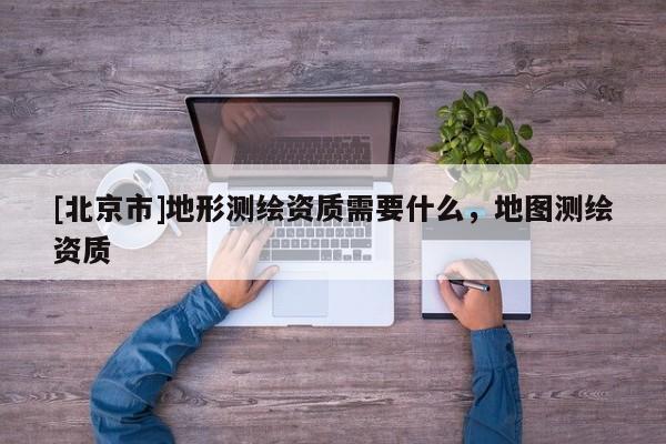 [北京市]地形測繪資質(zhì)需要什么，地圖測繪資質(zhì)