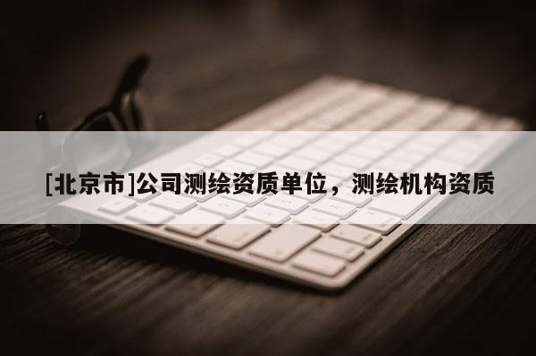 [北京市]公司測(cè)繪資質(zhì)單位，測(cè)繪機(jī)構(gòu)資質(zhì)