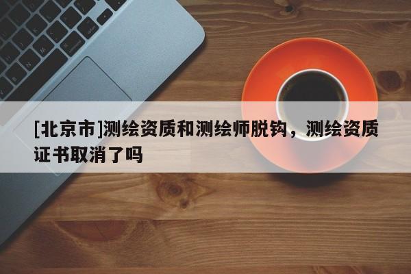 [北京市]測繪資質(zhì)和測繪師脫鉤，測繪資質(zhì)證書取消了嗎
