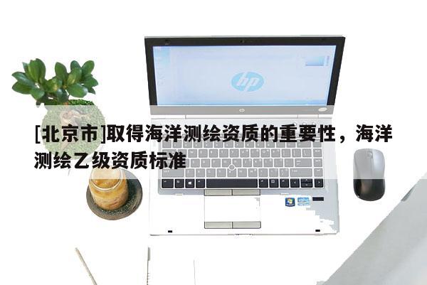 [北京市]取得海洋測(cè)繪資質(zhì)的重要性，海洋測(cè)繪乙級(jí)資質(zhì)標(biāo)準(zhǔn)