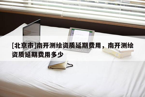 [北京市]南開測(cè)繪資質(zhì)延期費(fèi)用，南開測(cè)繪資質(zhì)延期費(fèi)用多少