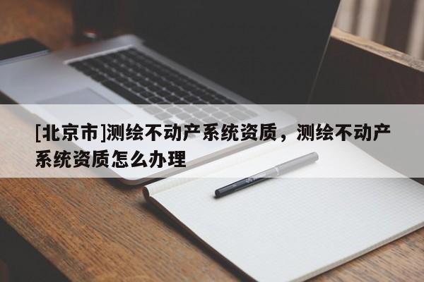 [北京市]測(cè)繪不動(dòng)產(chǎn)系統(tǒng)資質(zhì)，測(cè)繪不動(dòng)產(chǎn)系統(tǒng)資質(zhì)怎么辦理