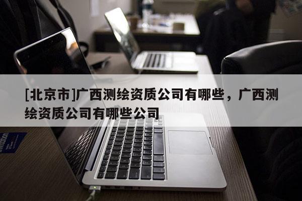 [北京市]廣西測繪資質(zhì)公司有哪些，廣西測繪資質(zhì)公司有哪些公司