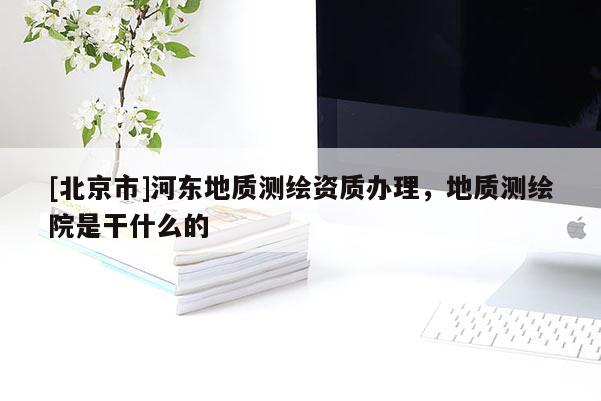 [北京市]河?xùn)|地質(zhì)測(cè)繪資質(zhì)辦理，地質(zhì)測(cè)繪院是干什么的