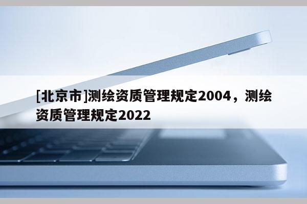 [北京市]測繪資質(zhì)管理規(guī)定2004，測繪資質(zhì)管理規(guī)定2022