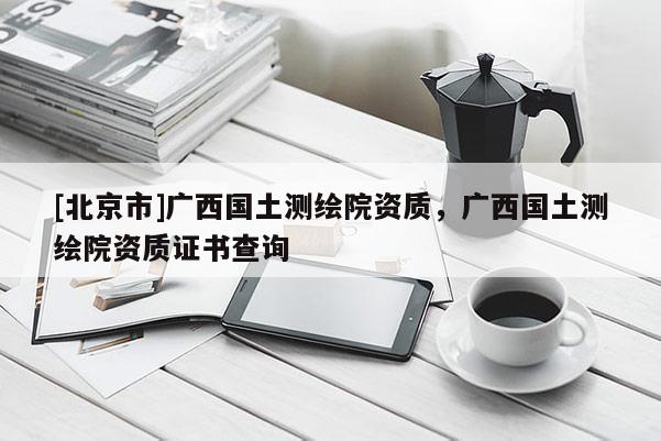 [北京市]廣西國土測繪院資質(zhì)，廣西國土測繪院資質(zhì)證書查詢