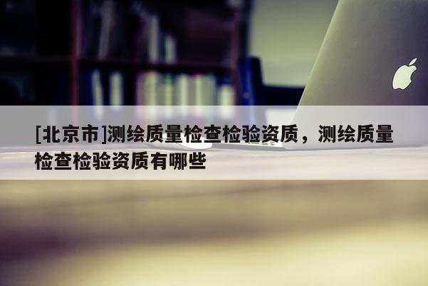 [北京市]測繪質(zhì)量檢查檢驗資質(zhì)，測繪質(zhì)量檢查檢驗資質(zhì)有哪些