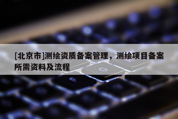 [北京市]測繪資質(zhì)備案管理，測繪項(xiàng)目備案所需資料及流程