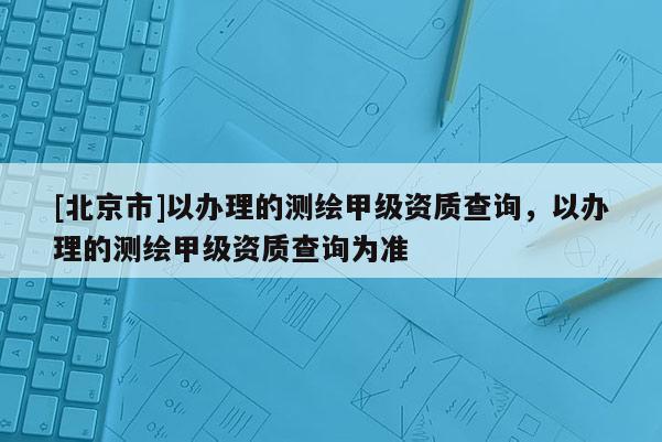 [北京市]以辦理的測(cè)繪甲級(jí)資質(zhì)查詢(xún)，以辦理的測(cè)繪甲級(jí)資質(zhì)查詢(xún)?yōu)闇?zhǔn)