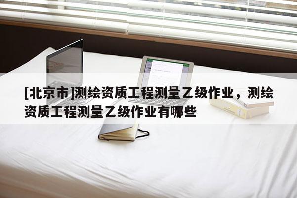 [北京市]測繪資質(zhì)工程測量乙級(jí)作業(yè)，測繪資質(zhì)工程測量乙級(jí)作業(yè)有哪些