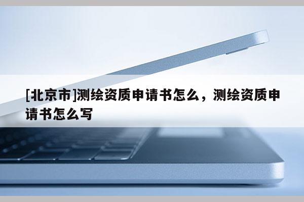 [北京市]測(cè)繪資質(zhì)申請(qǐng)書(shū)怎么，測(cè)繪資質(zhì)申請(qǐng)書(shū)怎么寫