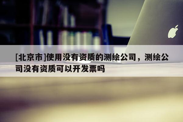 [北京市]使用沒有資質(zhì)的測繪公司，測繪公司沒有資質(zhì)可以開發(fā)票嗎