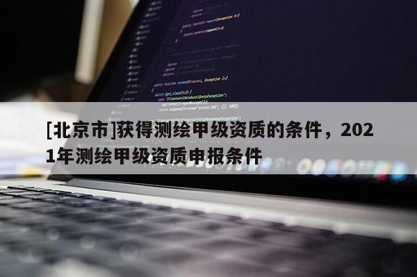 [北京市]獲得測繪甲級資質的條件，2021年測繪甲級資質申報條件