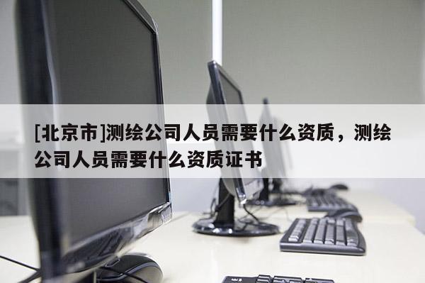 [北京市]測繪公司人員需要什么資質(zhì)，測繪公司人員需要什么資質(zhì)證書