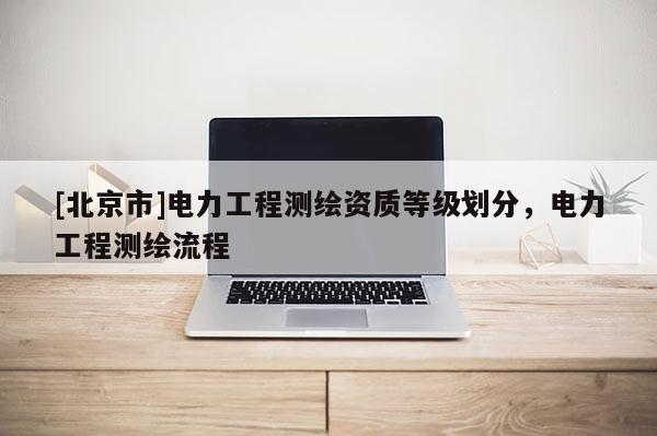 [北京市]電力工程測(cè)繪資質(zhì)等級(jí)劃分，電力工程測(cè)繪流程