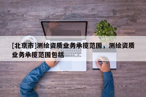 [北京市]測(cè)繪資質(zhì)業(yè)務(wù)承攬范圍，測(cè)繪資質(zhì)業(yè)務(wù)承攬范圍包括
