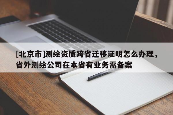 [北京市]測繪資質(zhì)跨省遷移證明怎么辦理，省外測繪公司在本省有業(yè)務(wù)需備案